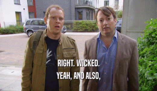 RIGHT. WICKED. YEAH, AND ALSO, 