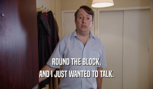 ROUND THE BLOCK, AND I JUST WANTED TO TALK. 