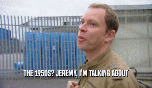 THE 1950S? JEREMY, I'M TALKING ABOUT  