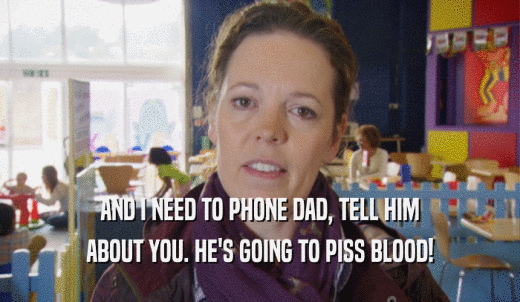 AND I NEED TO PHONE DAD, TELL HIM ABOUT YOU. HE'S GOING TO PISS BLOOD! 