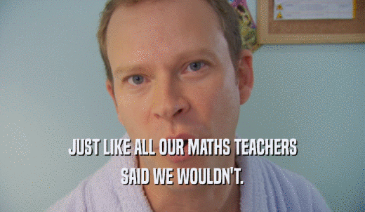 JUST LIKE ALL OUR MATHS TEACHERS SAID WE WOULDN'T. 
