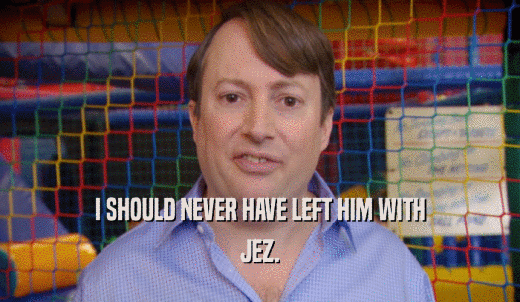 I SHOULD NEVER HAVE LEFT HIM WITH JEZ. 