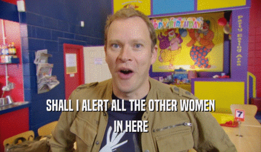 SHALL I ALERT ALL THE OTHER WOMEN IN HERE 