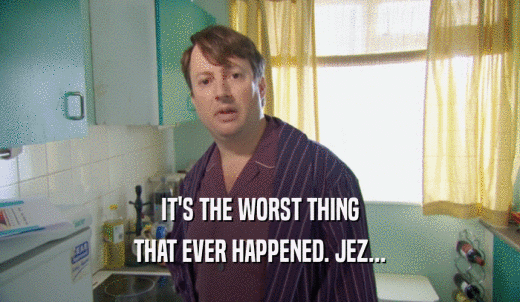 IT'S THE WORST THING THAT EVER HAPPENED. JEZ... 