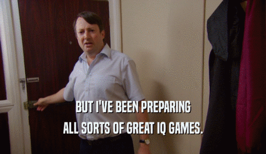 BUT I'VE BEEN PREPARING ALL SORTS OF GREAT IQ GAMES. 