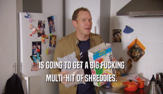 IS GOING TO GET A BIG FUCKING MULTI-HIT OF SHREDDIES. 
