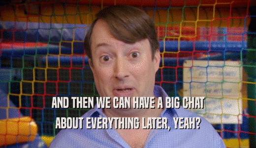 AND THEN WE CAN HAVE A BIG CHAT ABOUT EVERYTHING LATER, YEAH? 