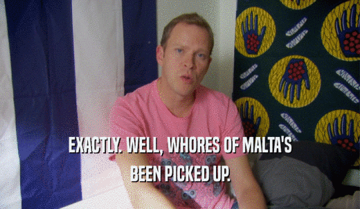 EXACTLY. WELL, WHORES OF MALTA'S BEEN PICKED UP. 