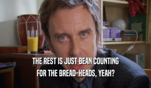 THE REST IS JUST BEAN COUNTING FOR THE BREAD-HEADS, YEAH? 