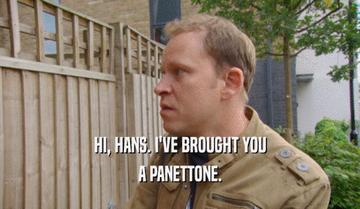 HI, HANS. I'VE BROUGHT YOU A PANETTONE. 