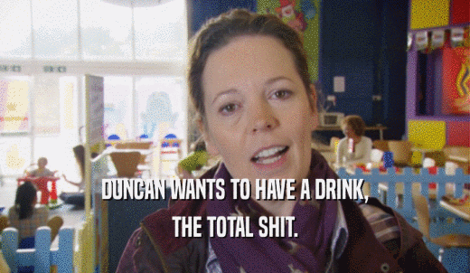 DUNCAN WANTS TO HAVE A DRINK, THE TOTAL SHIT. 