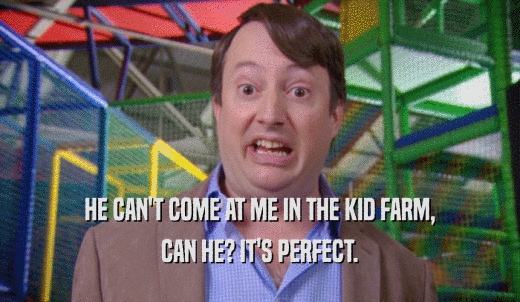 HE CAN'T COME AT ME IN THE KID FARM, CAN HE? IT'S PERFECT. 