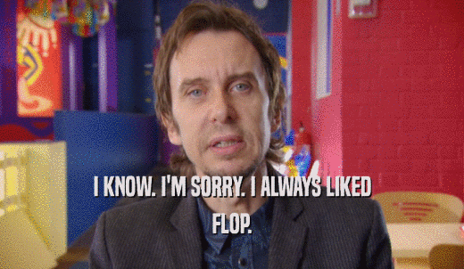 I KNOW. I'M SORRY. I ALWAYS LIKED FLOP. 