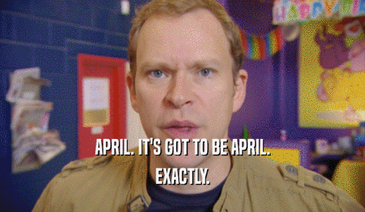 APRIL. IT'S GOT TO BE APRIL. EXACTLY. 