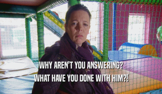 WHY AREN'T YOU ANSWERING? WHAT HAVE YOU DONE WITH HIM?! 