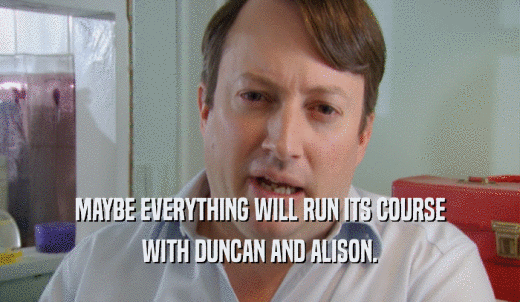 MAYBE EVERYTHING WILL RUN ITS COURSE WITH DUNCAN AND ALISON. 