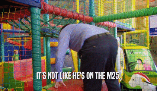 IT'S NOT LIKE HE'S ON THE M25.  