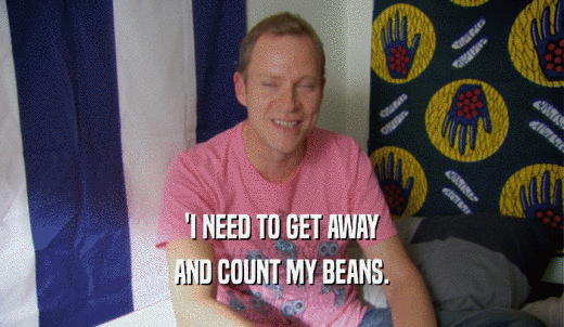 'I NEED TO GET AWAY AND COUNT MY BEANS. 