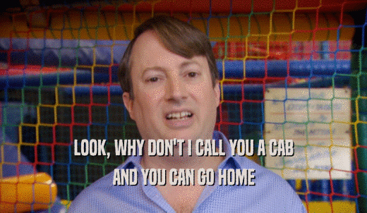 LOOK, WHY DON'T I CALL YOU A CAB AND YOU CAN GO HOME 