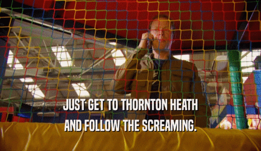 JUST GET TO THORNTON HEATH AND FOLLOW THE SCREAMING. 
