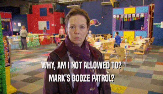 WHY, AM I NOT ALLOWED TO? MARK'S BOOZE PATROL? 