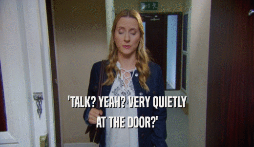 'TALK? YEAH? VERY QUIETLY AT THE DOOR?' 