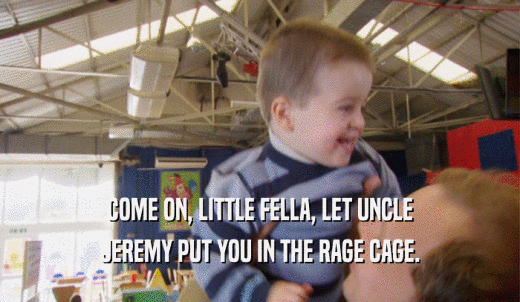 COME ON, LITTLE FELLA, LET UNCLE JEREMY PUT YOU IN THE RAGE CAGE. 