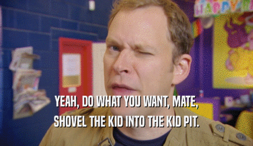 YEAH, DO WHAT YOU WANT, MATE, SHOVEL THE KID INTO THE KID PIT. 