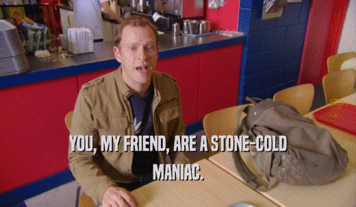 YOU, MY FRIEND, ARE A STONE-COLD MANIAC. 
