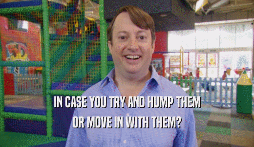 IN CASE YOU TRY AND HUMP THEM OR MOVE IN WITH THEM? 