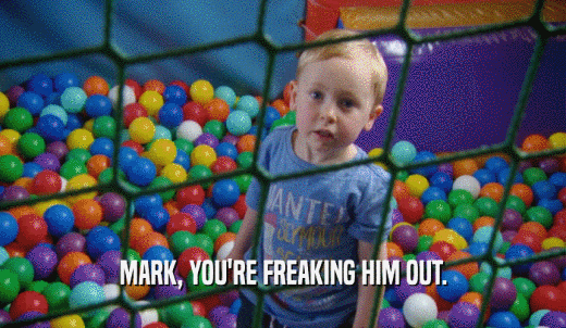 MARK, YOU'RE FREAKING HIM OUT.  