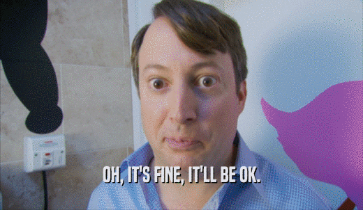 OH, IT'S FINE, IT'LL BE OK.  