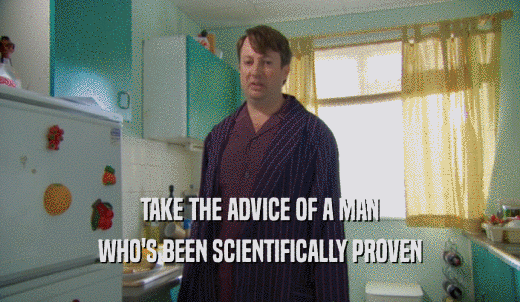 TAKE THE ADVICE OF A MAN WHO'S BEEN SCIENTIFICALLY PROVEN 