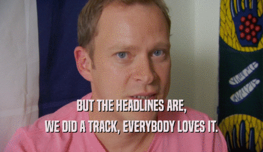 BUT THE HEADLINES ARE, WE DID A TRACK, EVERYBODY LOVES IT. 