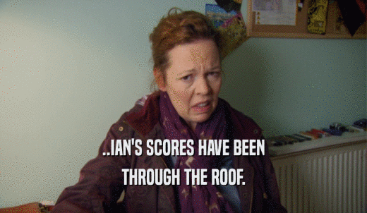 ..IAN'S SCORES HAVE BEEN THROUGH THE ROOF. 