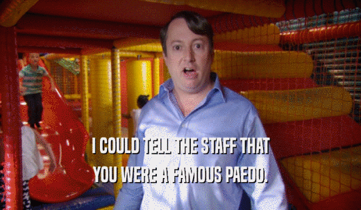 I COULD TELL THE STAFF THAT YOU WERE A FAMOUS PAEDO. 