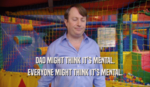 DAD MIGHT THINK IT'S MENTAL. EVERYONE MIGHT THINK IT'S MENTAL. 