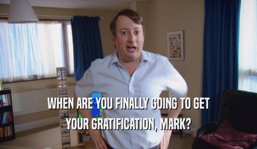 WHEN ARE YOU FINALLY GOING TO GET YOUR GRATIFICATION, MARK? 