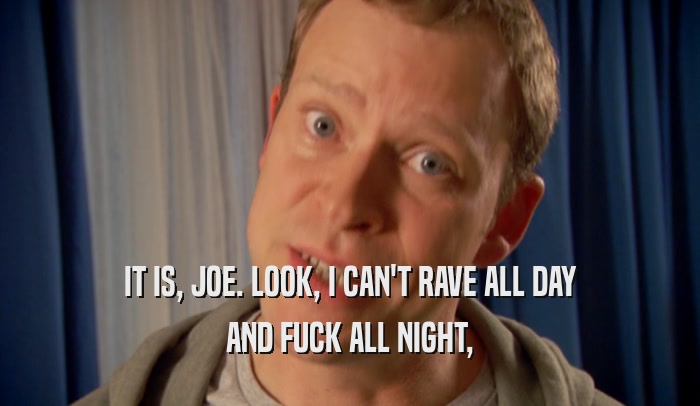IT IS, JOE. LOOK, I CAN'T RAVE ALL DAY AND FUCK ALL NIGHT, 