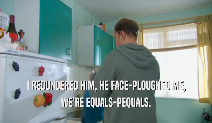 I REDUNDERED HIM, HE FACE-PLOUGHED ME, WE'RE EQUALS-PEQUALS. 