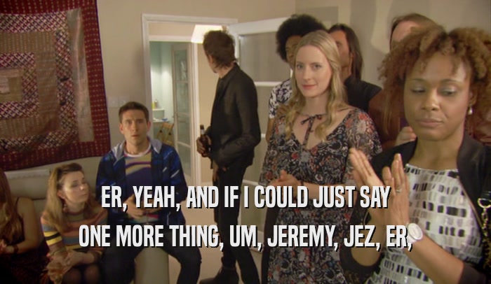 ER, YEAH, AND IF I COULD JUST SAY ONE MORE THING, UM, JEREMY, JEZ, ER, 