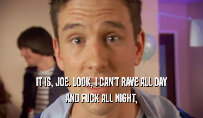 IT IS, JOE. LOOK, I CAN'T RAVE ALL DAY AND FUCK ALL NIGHT, 