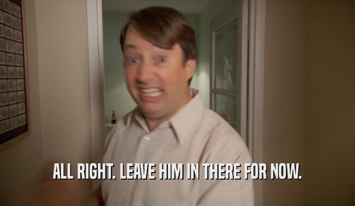 ALL RIGHT. LEAVE HIM IN THERE FOR NOW.  