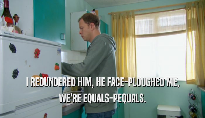 I REDUNDERED HIM, HE FACE-PLOUGHED ME, WE'RE EQUALS-PEQUALS. 