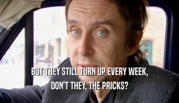 BUT THEY STILL TURN UP EVERY WEEK, DON'T THEY, THE PRICKS? 