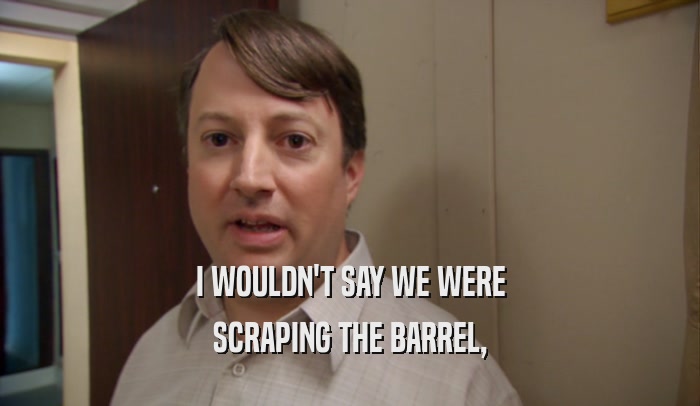 I WOULDN'T SAY WE WERE SCRAPING THE BARREL, 