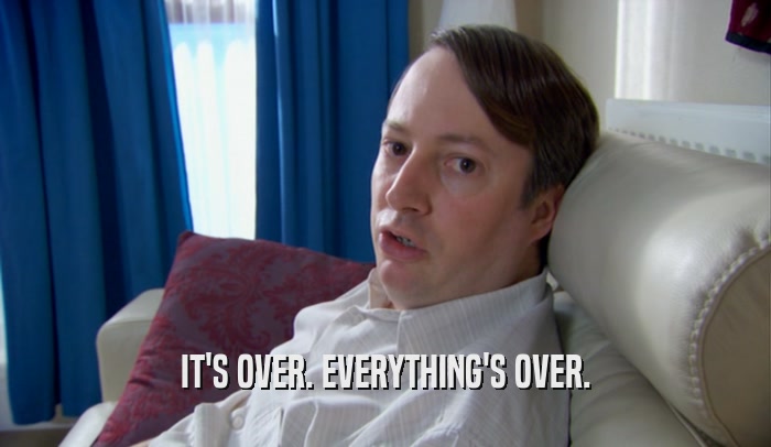 IT'S OVER. EVERYTHING'S OVER.  