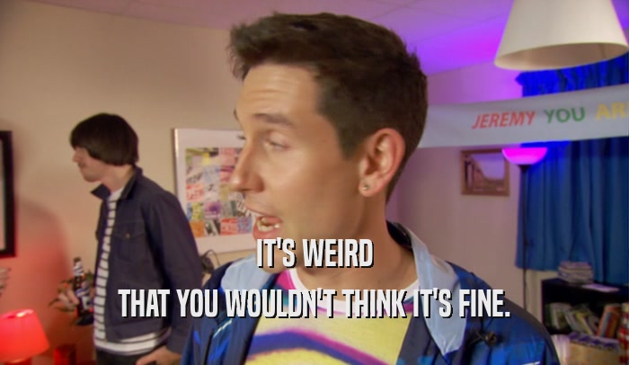 IT'S WEIRD THAT YOU WOULDN'T THINK IT'S FINE. 