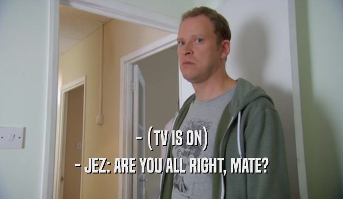 - (TV IS ON) - JEZ: ARE YOU ALL RIGHT, MATE? 