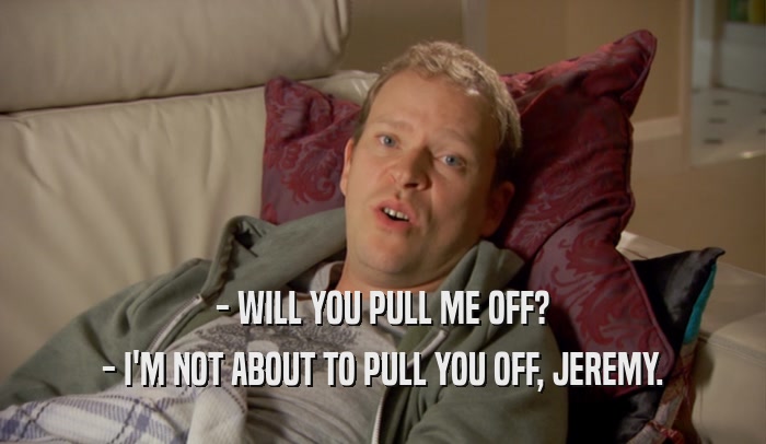 - WILL YOU PULL ME OFF? - I'M NOT ABOUT TO PULL YOU OFF, JEREMY. 